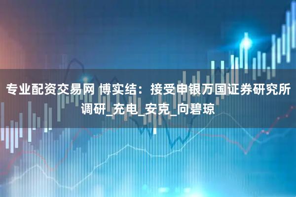 专业配资交易网 博实结：接受申银万国证券研究所调研_充电_安克_向碧琼