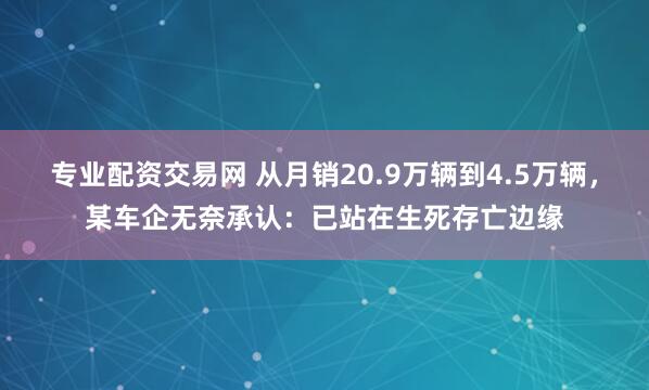 专业配资交易网 从月销20.9万辆到4.5万辆，某车企无奈承认：已站在生死存亡边缘