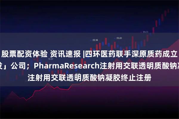 股票配资体验 资讯速报 |四环医药联手深原质药成立「AI医美研发」公司；PharmaResearch注射用交联透明质酸钠凝胶终止注册