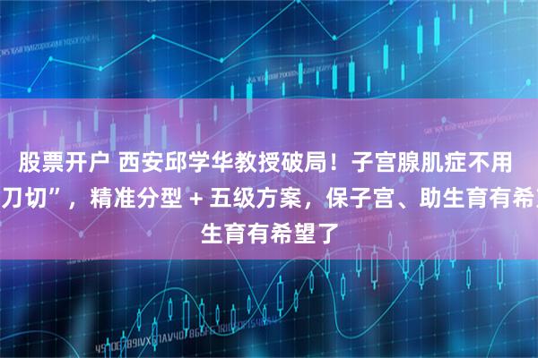 股票开户 西安邱学华教授破局！子宫腺肌症不用 “一刀切”，精准分型 + 五级方案，保子宫、助生育有希望了