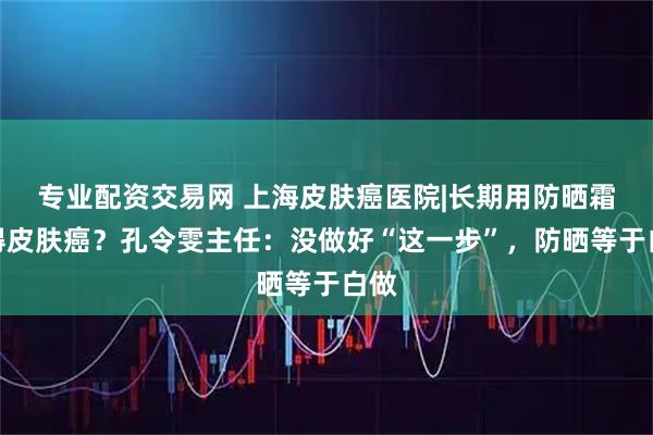 专业配资交易网 上海皮肤癌医院|长期用防晒霜还得皮肤癌？孔令雯主任：没做好“这一步”，防晒等于白做