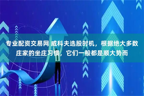 专业配资交易网 威科夫选股时机，根据绝大多数庄家的坐庄习惯，它们一般都是顺大势而