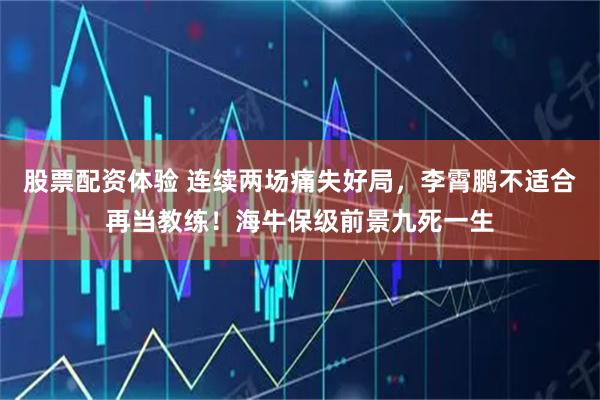 股票配资体验 连续两场痛失好局，李霄鹏不适合再当教练！海牛保级前景九死一生